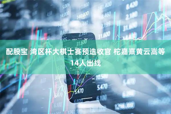 配股宝 湾区杯大棋士赛预选收官 柁嘉熹黄云嵩等14人出线