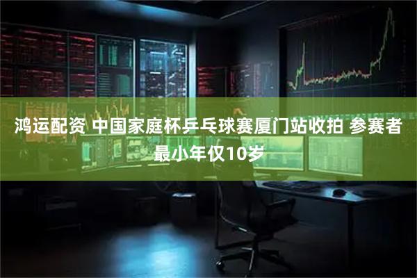 鸿运配资 中国家庭杯乒乓球赛厦门站收拍 参赛者最小年仅10岁
