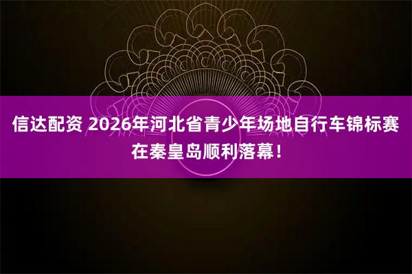 信达配资 2026年河北省青少年场地自行车锦标赛在秦皇岛顺利落幕！