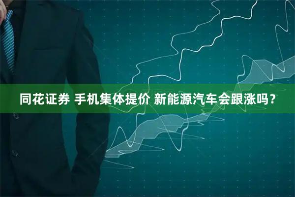 同花证券 手机集体提价 新能源汽车会跟涨吗？