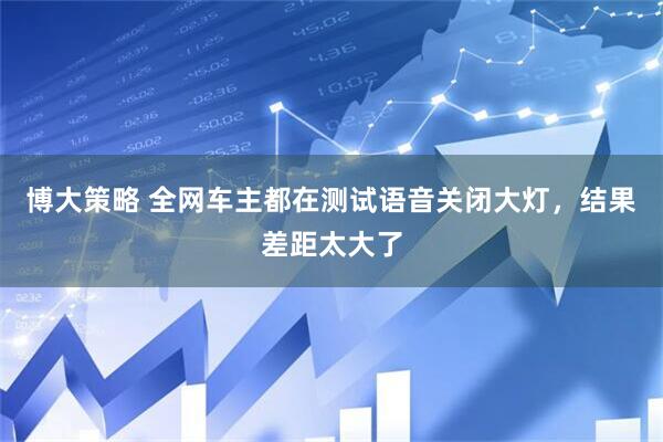 博大策略 全网车主都在测试语音关闭大灯，结果差距太大了