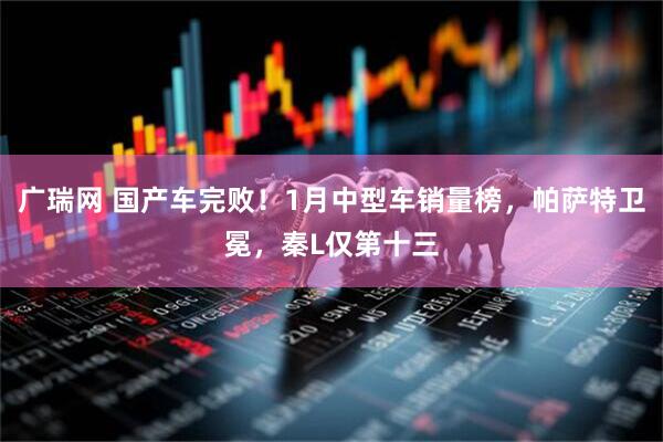 广瑞网 国产车完败！1月中型车销量榜，帕萨特卫冕，秦L仅第十三