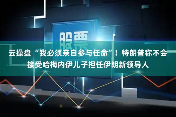 云操盘 “我必须亲自参与任命”！特朗普称不会接受哈梅内伊儿子担任伊朗新领导人