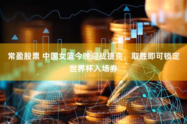 常盈股票 中国女篮今晚迎战捷克，取胜即可锁定世界杯入场券