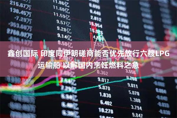 鑫创国际 印度同伊朗磋商能否优先放行六艘LPG运输船 以解国内烹饪燃料之急