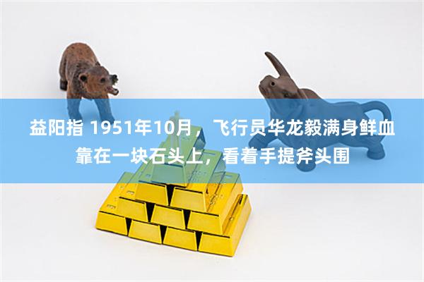 益阳指 1951年10月，飞行员华龙毅满身鲜血靠在一块石头上，看着手提斧头围