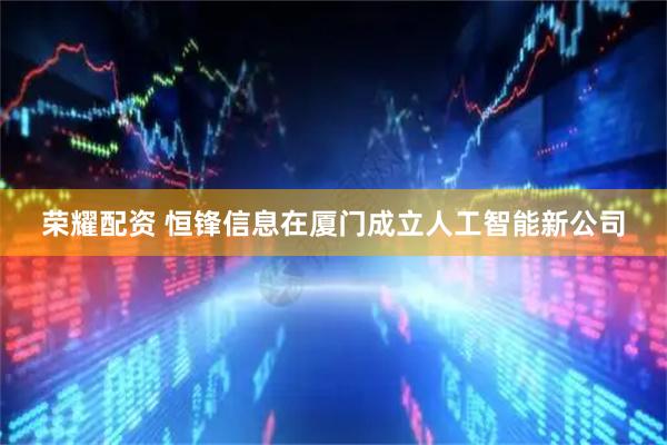 荣耀配资 恒锋信息在厦门成立人工智能新公司