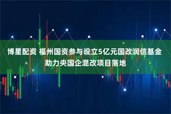 博星配资 福州国资参与设立5亿元国改润信基金 助力央国企混改项目落地