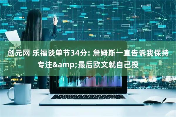 创元网 乐福谈单节34分: 詹姆斯一直告诉我保持专注&最后欧文就自己投