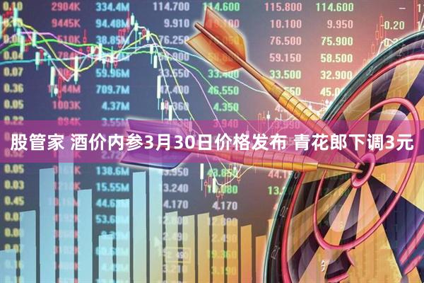 股管家 酒价内参3月30日价格发布 青花郎下调3元