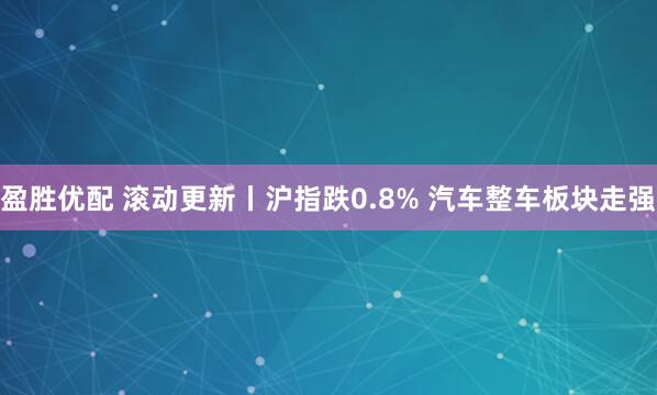 盈胜优配 滚动更新丨沪指跌0.8% 汽车整车板块走强