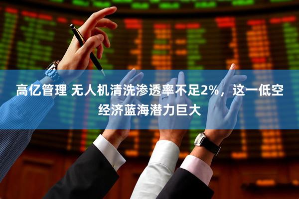 高亿管理 无人机清洗渗透率不足2%，这一低空经济蓝海潜力巨大