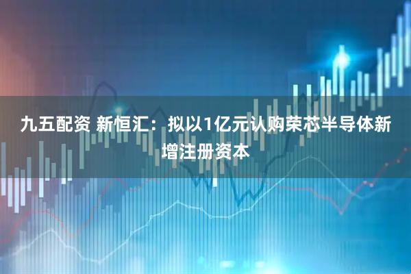 九五配资 新恒汇：拟以1亿元认购荣芯半导体新增注册资本