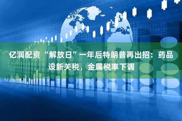 亿润配资 “解放日”一年后特朗普再出招：药品设新关税，金属税率下调