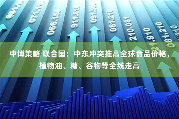 中博策略 联合国：中东冲突推高全球食品价格，植物油、糖、谷物等全线走高