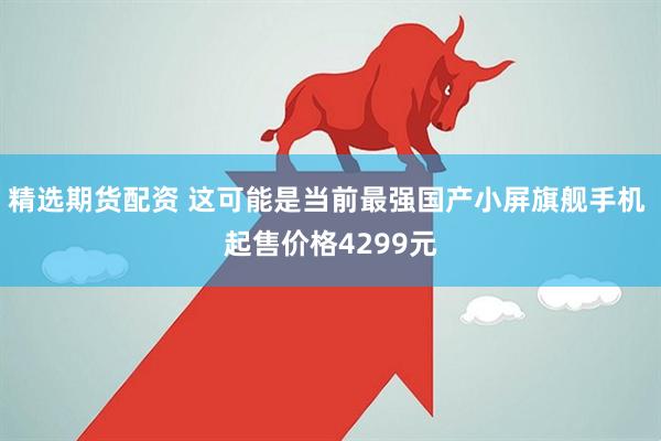 精选期货配资 这可能是当前最强国产小屏旗舰手机 起售价格4299元