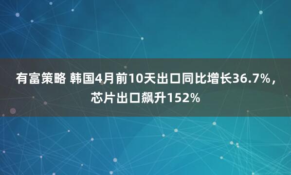有富策略 韩国4月前10天出口同比增长36.7%，芯片出口飙升152%