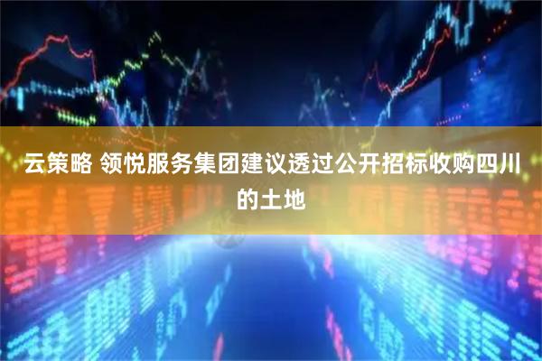 云策略 领悦服务集团建议透过公开招标收购四川的土地