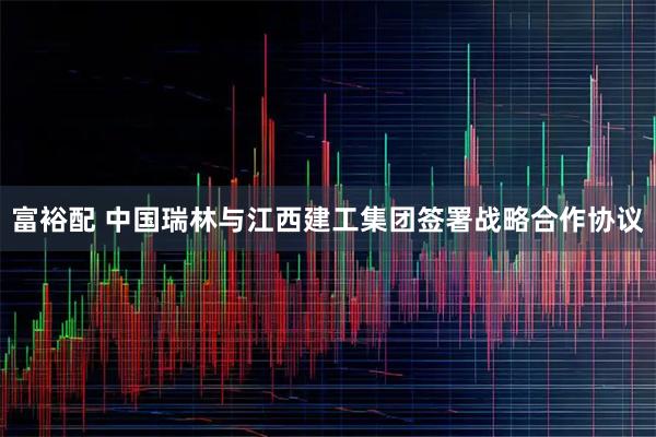 富裕配 中国瑞林与江西建工集团签署战略合作协议