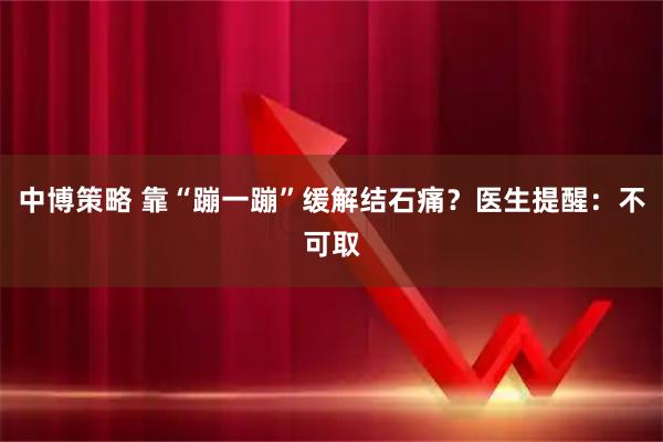 中博策略 靠“蹦一蹦”缓解结石痛？医生提醒：不可取