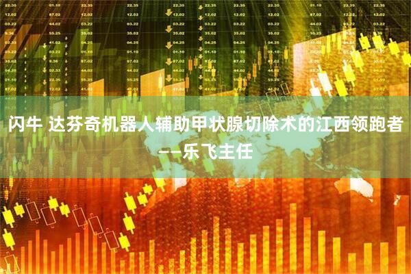 闪牛 达芬奇机器人辅助甲状腺切除术的江西领跑者——乐飞主任