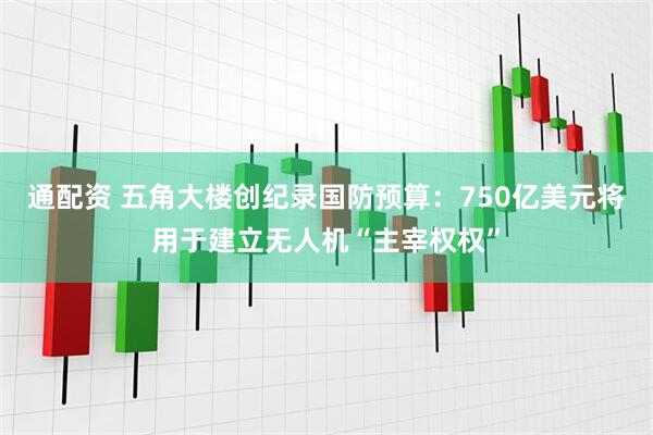 通配资 五角大楼创纪录国防预算：750亿美元将用于建立无人机“主宰权权”