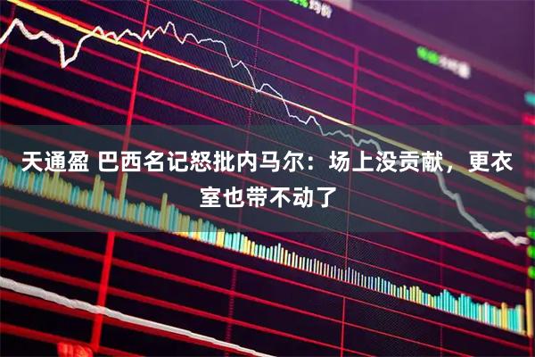 天通盈 巴西名记怒批内马尔:场上没贡献,更衣室也带不动了