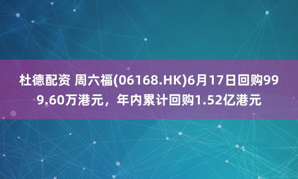 杜德配资 周六福(06168.HK)6月17日回购999.60万港元，年内累计回购1.52亿港元