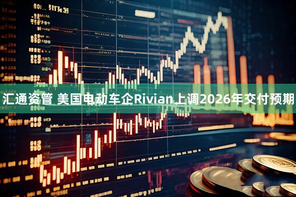 汇通资管 美国电动车企Rivian上调2026年交付预期