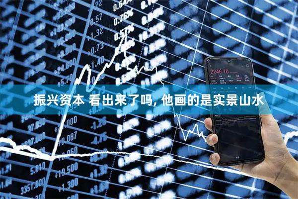 振兴资本 看出来了吗, 他画的是实景山水