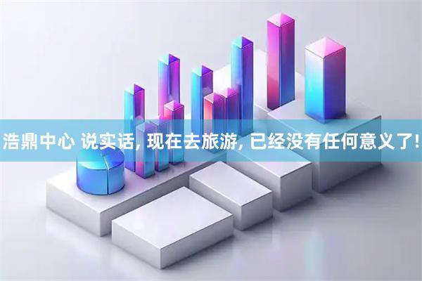 浩鼎中心 说实话, 现在去旅游, 已经没有任何意义了!