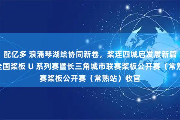 配亿多 浪涌琴湖绘协同新卷,桨连四城启发展新篇|2026 全国桨板 U 系列赛暨长三角城市联赛桨板公开赛(常熟站)收官