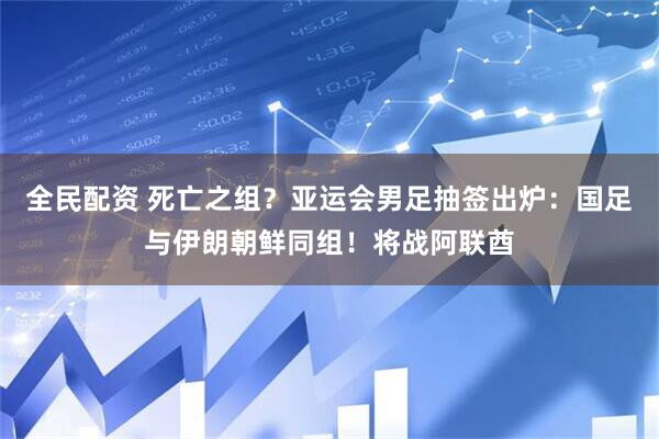 全民配资 死亡之组？亚运会男足抽签出炉：国足与伊朗朝鲜同组！将战阿联酋