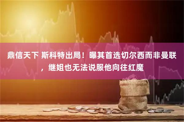 鼎信天下 斯科特出局!曝其首选切尔西而非曼联,继姐也无法说服他向往红魔