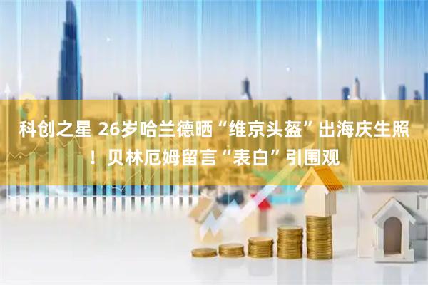 科创之星 26岁哈兰德晒“维京头盔”出海庆生照！贝林厄姆留言“表白”引围观
