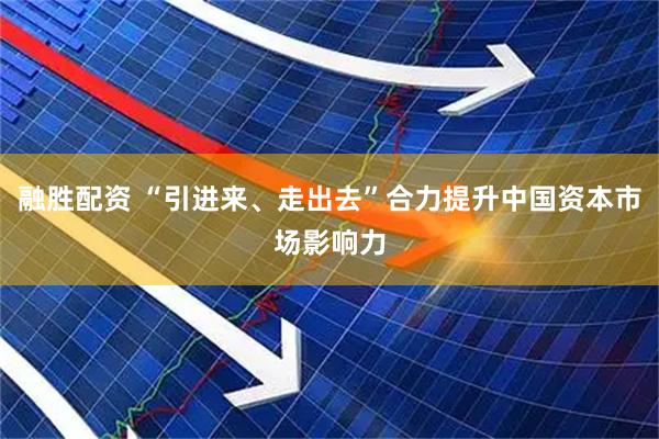 融胜配资 “引进来、走出去”合力提升中国资本市场影响力
