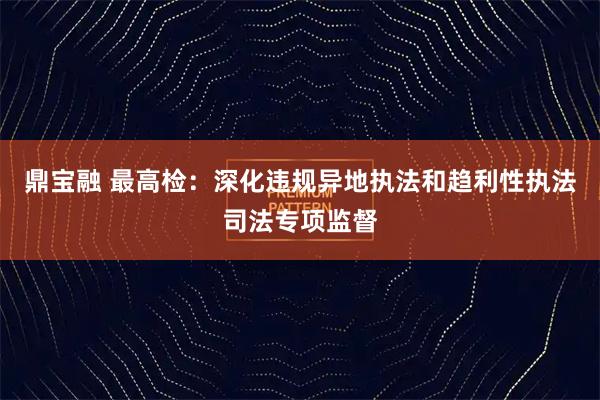 鼎宝融 最高检：深化违规异地执法和趋利性执法司法专项监督