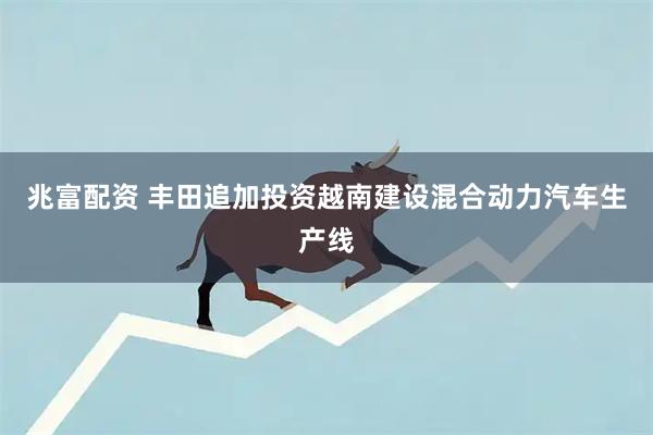 兆富配资 丰田追加投资越南建设混合动力汽车生产线