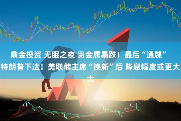 鼎金投资 无眠之夜 贵金属暴跌!最后“通牒” 特朗普下达!美联储主席“换新”后 降息幅度或更大