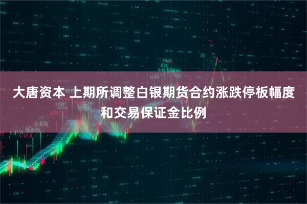 大唐资本 上期所调整白银期货合约涨跌停板幅度和交易保证金比例