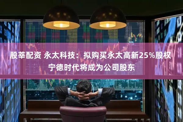 股莘配资 永太科技：拟购买永太高新25%股权 宁德时代将成为公司股东