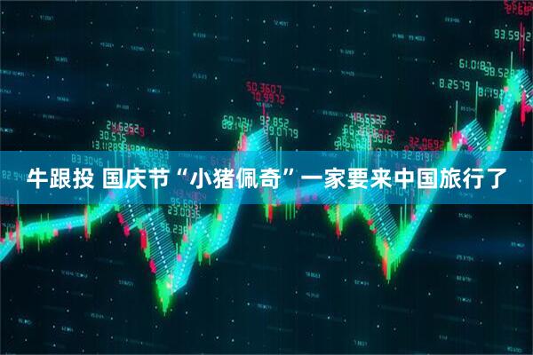 牛跟投 国庆节“小猪佩奇”一家要来中国旅行了