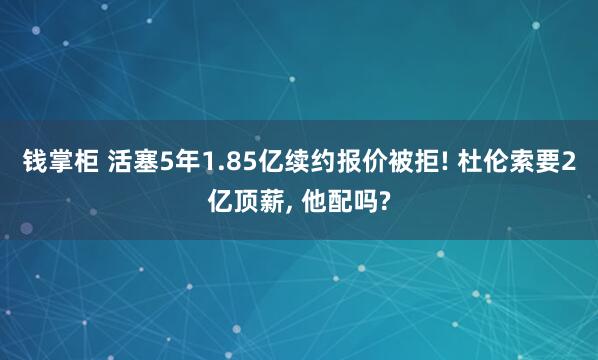 钱掌柜 活塞5年1.85亿续约报价被拒! 杜伦索要2亿顶薪, 他配吗?