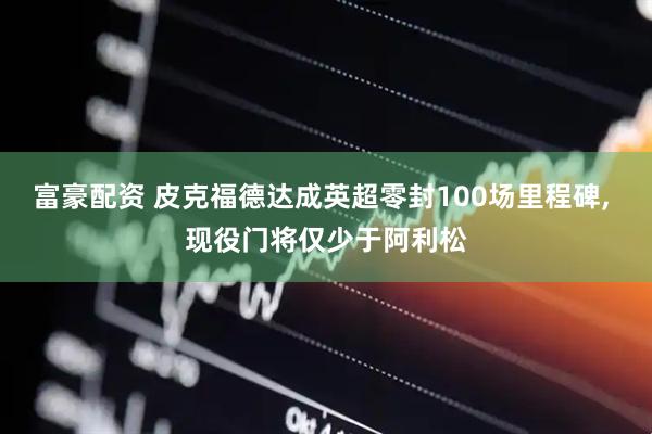 富豪配资 皮克福德达成英超零封100场里程碑, 现役门将仅少于阿利松
