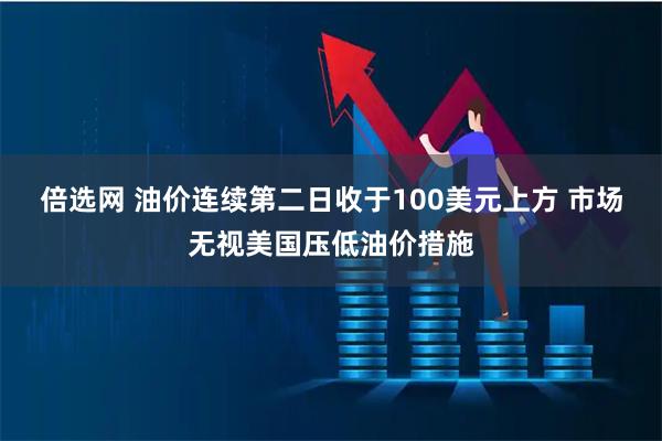 倍选网 油价连续第二日收于100美元上方 市场无视美国压低油价措施