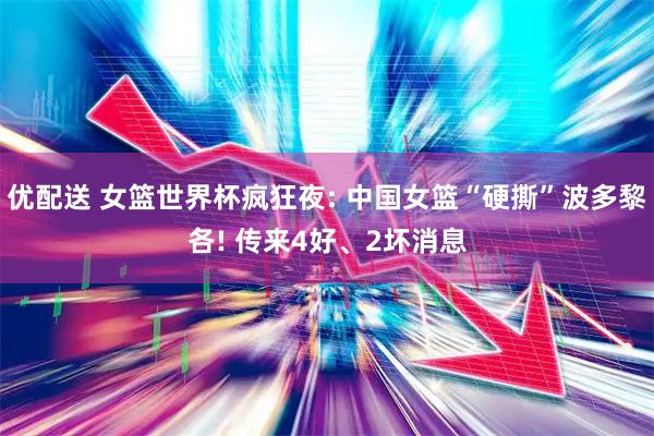 优配送 女篮世界杯疯狂夜: 中国女篮“硬撕”波多黎各! 传来4好、2坏消息