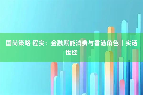 国尚策略 程实：金融赋能消费与香港角色︱实话世经
