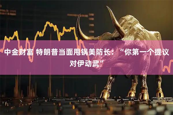 中金财富 特朗普当面甩锅美防长：“你第一个提议对伊动武”