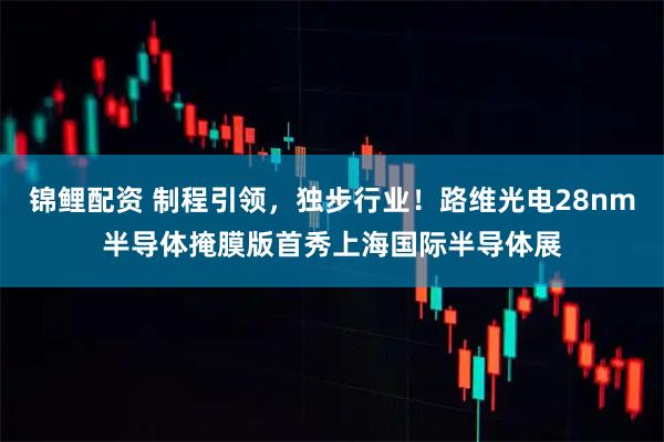 锦鲤配资 制程引领，独步行业！路维光电28nm半导体掩膜版首秀上海国际半导体展