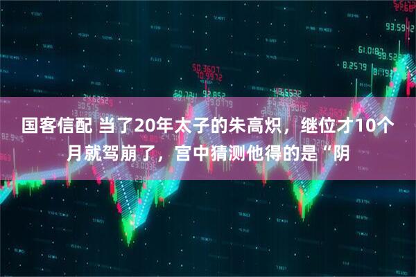国客信配 当了20年太子的朱高炽，继位才10个月就驾崩了，宫中猜测他得的是“阴